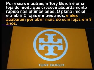 Por essas e outras, a Tory Burch é uma
loja de moda que cresceu absurdamente
rápido nos últimos anos. O plano inicial
era abrir 5 lojas em três anos, e eles
acabaram por abrir mais de cem lojas em 8
anos.

 
