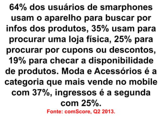 64% dos usuários de smarphones
usam o aparelho para buscar por
infos dos produtos, 35% usam para
procurar uma loja física, 25% para
procurar por cupons ou descontos,
19% para checar a disponibilidade
de produtos. Moda e Acessórios é a
categoria que mais vende no mobile
com 37%, ingressos é a segunda
com 25%.
Fonte: comScore, Q2 2013.

 