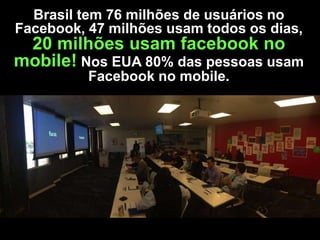 Brasil tem 76 milhões de usuários no
Facebook, 47 milhões usam todos os dias,

20 milhões usam facebook no
mobile! Nos EUA 80% das pessoas usam
Facebook no mobile.

 