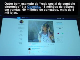 Outro bom exemplo de “rede social de comécio
eletrônico” é a OpenSky, 18 milhões de dólares
em vendas, 60 milhões de conexões, mais de 5
mil lojas.

 
