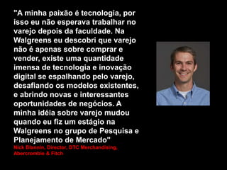 "A minha paixão é tecnologia, por
isso eu não esperava trabalhar no
varejo depois da faculdade. Na
Walgreens eu descobri que varejo
não é apenas sobre comprar e
vender, existe uma quantidade
imensa de tecnologia e inovação
digital se espalhando pelo varejo,
desafiando os modelos existentes,
e abrindo novas e interessantes
oportunidades de negócios. A
minha idéia sobre varejo mudou
quando eu fiz um estágio na
Walgreens no grupo de Pesquisa e
Planejamento de Mercado"
Nick Blannin, Director, DTC Merchandising,
Abercrombie & Fitch

 