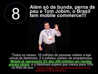 8

Além só de bunda, perna de
pau e Tom Jobim, o Brasil
tem mobile commerce!!!

“Todos os meses, 16 milhões de pessoas visitam a loja
virtual da Netshoes, 2,5 milhões visitam via smartphones.
Mobile já representa 5% dos 500 milhões em vendas
anuais atuais, e a Netshoes espera que cresca para 10%
no final do ano.” Rodrigo Nasser, CTO da Netshoes durante a sua
palestra no Shop.Org 2013.

 