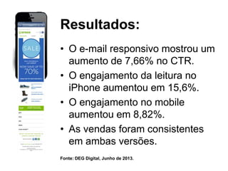 Resultados:
• O e-mail responsivo mostrou um
aumento de 7,66% no CTR.
• O engajamento da leitura no
iPhone aumentou em 15,6%.
• O engajamento no mobile
aumentou em 8,82%.
• As vendas foram consistentes
em ambas versões.
Fonte: DEG Digital, Junho de 2013.

 