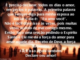É preciso declarar, todos os dias o amor,  em gestos e palavras. A primeira palavra que sempre digo para minha esposa ao iniciar o dia é:  "Eu amo você".  Não é fácil dizer isso às vezes, pois muitas vezes acordo de mal comigo mesmo. Então, faço uma oração pedindo o Espírito Santo e Ele me dá a força do amor para amar aquele dia. Recebo de Deus a força do perdão.  Faça isso agora também.  Declare seu amor! 