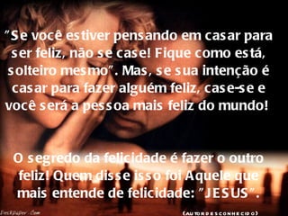 "Se você estiver pensando em casar para ser feliz, não se case! Fique como está, solteiro mesmo". Mas, se sua intenção é casar para fazer alguém feliz, case-se e você será a pessoa mais feliz do mundo!  O segredo da felicidade é fazer o outro feliz! Quem disse isso foi Aquele que mais entende de felicidade: "JESUS".   (autor desconhecido) 