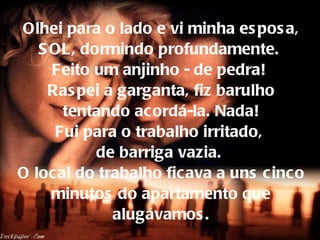 Olhei para o lado e vi minha esposa, SOL, dormindo profundamente.  Feito um anjinho - de pedra!  Raspei a garganta, fiz barulho tentando acordá-la. Nada! Fui para o trabalho irritado,  de barriga vazia.  O local do trabalho ficava a uns cinco minutos do apartamento que alugávamos. 