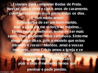 Estamos para completar Bodas de Prata.  Nesses quase vinte e cinco anos de casamento, continuo repetindo esse gesto todos os dias.  E com muito amor!  Estou longe de ser um bom marido,  mas a cada dia me esforço ao máximo... Tenho muito a melhorar, tenho de ser mais santo, mais paciente, mais carinhoso. Sinto-me ainda longe disso, pois o modelo que estou mirando é Jesus: "Maridos, amai a vossas mulheres, como Cristo amou a Igreja e se entregou por ela" (Ef 5,25)... O matrimônios é um desafio,  pois a todo o momento temos que  perdoar e pedir perdão.   