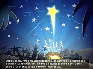 LuzLuz
Depois de ouvirem o rei, eles seguiram o seu caminho, e a estrela queDepois de ouvirem o rei, eles seguiram o seu caminho, e a estrela que
tinham visto no Oriente foi adiante deles, até que finalmente paroutinham visto no Oriente foi adiante deles, até que finalmente parou
sobre o lugar onde estava o menino. Mateus 2:9.sobre o lugar onde estava o menino. Mateus 2:9.
 