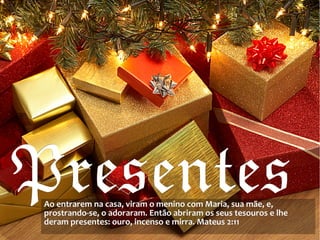 PresentesPresentesAo entrarem na casa, viram o menino com Maria, sua mãe, e,Ao entrarem na casa, viram o menino com Maria, sua mãe, e,
prostrando-se, o adoraram. Então abriram os seus tesouros e lheprostrando-se, o adoraram. Então abriram os seus tesouros e lhe
deram presentes: ouro, incenso e mirra. Mateus 2:11deram presentes: ouro, incenso e mirra. Mateus 2:11
 