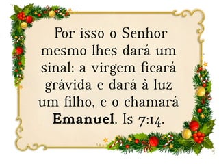 Por isso o Senhor
mesmo lhes dará um
sinal: a virgem ficará
grávida e dará à luz
um filho, e o chamará
Emanuel. Is 7:14.
 