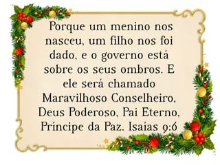 Porque um menino nos
nasceu, um filho nos foi
dado, e o governo está
sobre os seus ombros. E
ele será chamado
Maravilhoso Conselheiro,
Deus Poderoso, Pai Eterno,
Príncipe da Paz. Isaías 9:6
 