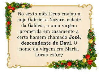 No sexto mês Deus enviou o
anjo Gabriel a Nazaré, cidade
da Galiléia, a uma virgem
prometida em casamento a
certo homem chamado José,
descendente de Davi. O
nome da virgem era Maria.
Lucas 1:26,27
 