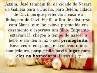 Assim, José também foi da cidade de Nazaré
da Galiléia para a Judéia, para Belém, cidade
de Davi, porque pertencia à casa e à
linhagem de Davi. Ele foi a fim de alistar-se,
com Maria, que lhe estava prometida em
casamento e esperava um filho. Enquanto
estavam lá, chegou o tempo de nascer o
bebê, e ela deu à luz o seu primogênito.
Envolveu-o em panos e o colocou numa
manjedoura, porque não havia lugar para
eles na hospedaria. Lucas 2:4-7
 
