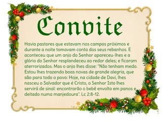 ConviteConviteHavia pastores que estavam nos campos próximos e
durante a noite tomavam conta dos seus rebanhos. E
aconteceu que um anjo do Senhor apareceu-lhes e a
glória do Senhor resplandeceu ao redor deles; e ficaram
aterrorizados. Mas o anjo lhes disse: "Não tenham medo.
Estou lhes trazendo boas novas de grande alegria, que
são para todo o povo: Hoje, na cidade de Davi, lhes
nasceu o Salvador que é Cristo, o Senhor Isto lhes
servirá de sinal: encontrarão o bebê envolto em panos e
deitado numa manjedoura". Lc 2:8-12.
 