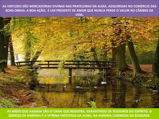 AS VIRTUDES SÃO MERCADORIAS DIVINAS NAS PRATELEIRAS DA ALMA, ADQUIRIDAS NO COMÉRCIO DAS
  BOAS OBRAS. A BOA AÇÃO, É UM PRESENTE DE AMOR QUE NUNCA PERDE O VALOR NO CÂMBIO DA
                                          VIDA.




  AS MÃOS QUE AJUDAM SÃO O CAIXA QUE REGISTRA, GARANTINDO OS TESOUROS DO ESPÍRITO. O
   SORRISO DE SIMPATIA É A VITRINA ENFEITADA DA ALMA, NA AVENIDA LUMINOSA DA BONDADE.
 