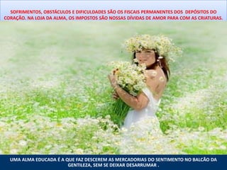 SOFRIMENTOS, OBSTÁCULOS E DIFICULDADES SÃO OS FISCAIS PERMANENTES DOS DEPÓSITOS DO
CORAÇÃO. NA LOJA DA ALMA, OS IMPOSTOS SÃO NOSSAS DÍVIDAS DE AMOR PARA COM AS CRIATURAS.




  UMA ALMA EDUCADA É A QUE FAZ DESCEREM AS MERCADORIAS DO SENTIMENTO NO BALCÃO DA
                        GENTILEZA, SEM SE DEIXAR DESARRUMAR .
 