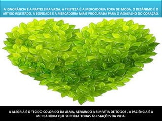 A IGNORÂNCIA É A PRATELEIRA VAZIA. A TRISTEZA É A MERCADORIA FORA DE MODA. O DESÂNIMO É O
ARTIGO REJEITADO. A BONDADE É A MERCADORIA MAIS PROCURADA PARA O AGASALHO DO CORAÇÃO.




   A ALEGRIA É O TECIDO COLORIDO DA ALMA, ATRAINDO A SIMPATIA DE TODOS . A PACIÊNCIA É A
                    MERCADORIA QUE SUPORTA TODAS AS ESTAÇÕES DA VIDA.
 