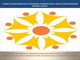 O AMOR É A ÚNICA MOEDA REAL NA TESOURARIA DE BÊNÇÃOS DO PAI. JESUS É O DIVINO MERCADOR
                                  DOS BENS CELESTES.




  DISTRIBUAMOS, SEM MEDIDA, OS TROCADOS HUMILDES DE AMOR DA BOLSA DO CORAÇÃO, PARA
AUFERIRMOS O LUCRO CERTO E ABUNDANTE DA PAZ, DA ALEGRIA PURA E DA CONSCIÊNCIA TRANQUILA.
 