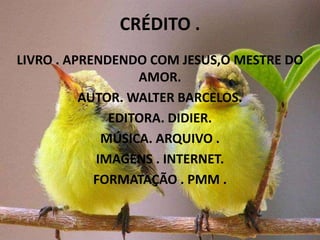 CRÉDITO .
LIVRO . APRENDENDO COM JESUS,O MESTRE DO
                  AMOR.
          AUTOR. WALTER BARCELOS.
              EDITORA. DIDIER.
             MÚSICA. ARQUIVO .
            IMAGENS . INTERNET.
            FORMATAÇÃO . PMM .
 