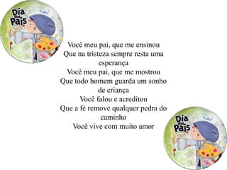Você meu pai, que me ensinou
Que na tristeza sempre resta uma
esperança
Você meu pai, que me mostrou
Que todo homem guarda um sonho
de criança
Você falou e acreditou
Que a fé remove qualquer pedra do
caminho
Você vive com muito amor
 