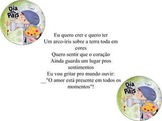 Eu quero crer e quero ter
Um arco-íris sobre a terra toda em
cores
Quero sentir que o coração
Ainda guarda um lugar pros
sentimentos
Eu vou gritar pro mundo ouvir:
__"O amor está presente em todos os
momentos"!
 