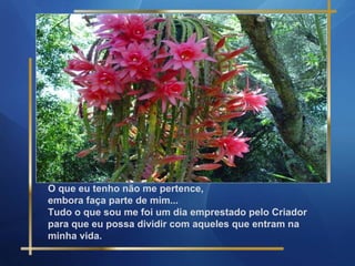 O que eu tenho não me pertence,
embora faça parte de mim...
Tudo o que sou me foi um dia emprestado pelo Criador
para que eu possa dividir com aqueles que entram na
minha vida.

 