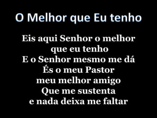 O Melhor que Eu tenhoEis aqui Senhor o melhor que eu tenhoE o Senhor mesmo me dáÉs o meu Pastor meu melhor amigoQue me sustenta e nada deixa me faltar