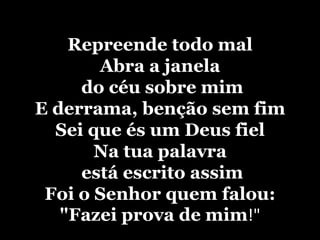 Repreende todo malAbra a janela do céu sobre mimE derrama, benção sem fimSei que és um Deus fielNa tua palavra está escrito assimFoi o Senhor quem falou: "Fazei prova de mim!"