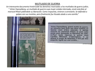 MUTILADO DE GUERRA
Un interesante documento históricode los derechos reservados a los mutilados de guerra judíos.
  “ Víctor Faynzylberg, un mutilado de guerra cuya mujer estaba internada, envió esta foto al
 mariscal Pétain pidiéndole su liberación. Como respuesta, vinieron a arrestarlo. Se defendió a
            golpes con sus muletas, pero finalmente fue llevado atado a una camilla.”
 