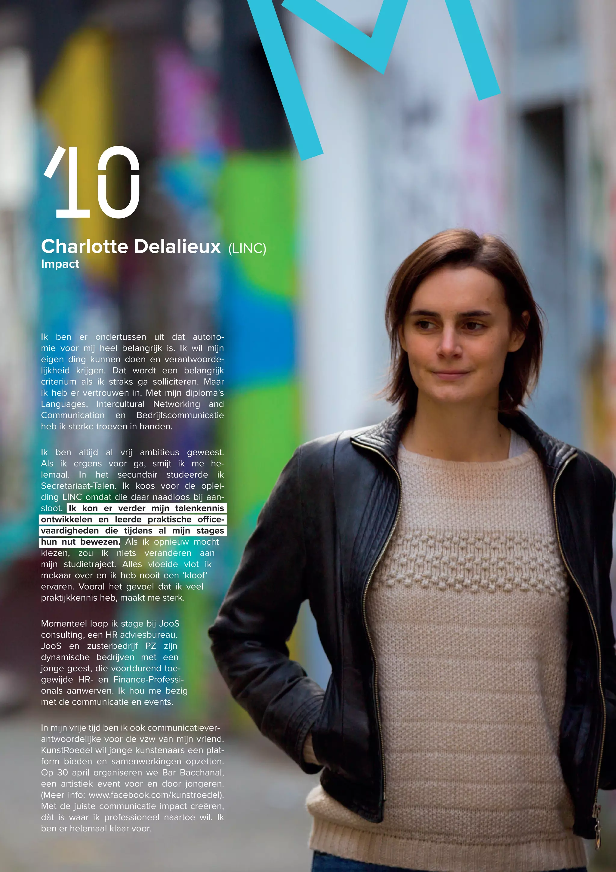 Charlotte Delalieux (LINC)
Impact
10
Ik ben er ondertussen uit dat autono-
mie voor mij heel belangrijk is. Ik wil mijn
eigen ding kunnen doen en verantwoorde-
lijkheid krijgen. Dat wordt een belangrijk
criterium als ik straks ga solliciteren. Maar
ik heb er vertrouwen in. Met mijn diploma’s
Languages, Intercultural Networking and
Communication en Bedrijfscommunicatie
heb ik sterke troeven in handen.
Ik ben altijd al vrij ambitieus geweest.
Als ik ergens voor ga, smijt ik me he-
lemaal. In het secundair studeerde ik
Secretariaat-Talen. Ik koos voor de oplei-
ding LINC omdat die daar naadloos bij aan-
sloot. Ik kon er verder mijn talenkennis
ontwikkelen en leerde praktische office-
vaardigheden die tijdens al mijn stages
hun nut bewezen. Als ik opnieuw mocht
kiezen, zou ik niets veranderen aan
mijn studietraject. Alles vloeide vlot ik
mekaar over en ik heb nooit een ‘kloof’
ervaren. Vooral het gevoel dat ik veel
praktijkkennis heb, maakt me sterk.
Momenteel loop ik stage bij JooS
consulting, een HR adviesbureau.
JooS en zusterbedrijf PZ zijn
dynamische bedrijven met een
jonge geest, die voortdurend toe-
gewijde HR- en Finance-Professi-
onals aanwerven. Ik hou me bezig
met de communicatie en events.
In mijn vrije tijd ben ik ook communicatiever-
antwoordelijke voor de vzw van mijn vriend.
KunstRoedel wil jonge kunstenaars een plat-
form bieden en samenwerkingen opzetten.
Op 30 april organiseren we Bar Bacchanal,
een artistiek event voor en door jongeren.
(Meer info: www.facebook.com/kunstroedel).
Met de juiste communicatie impact creëren,
dàt is waar ik professioneel naartoe wil. Ik
ben er helemaal klaar voor.
M
 