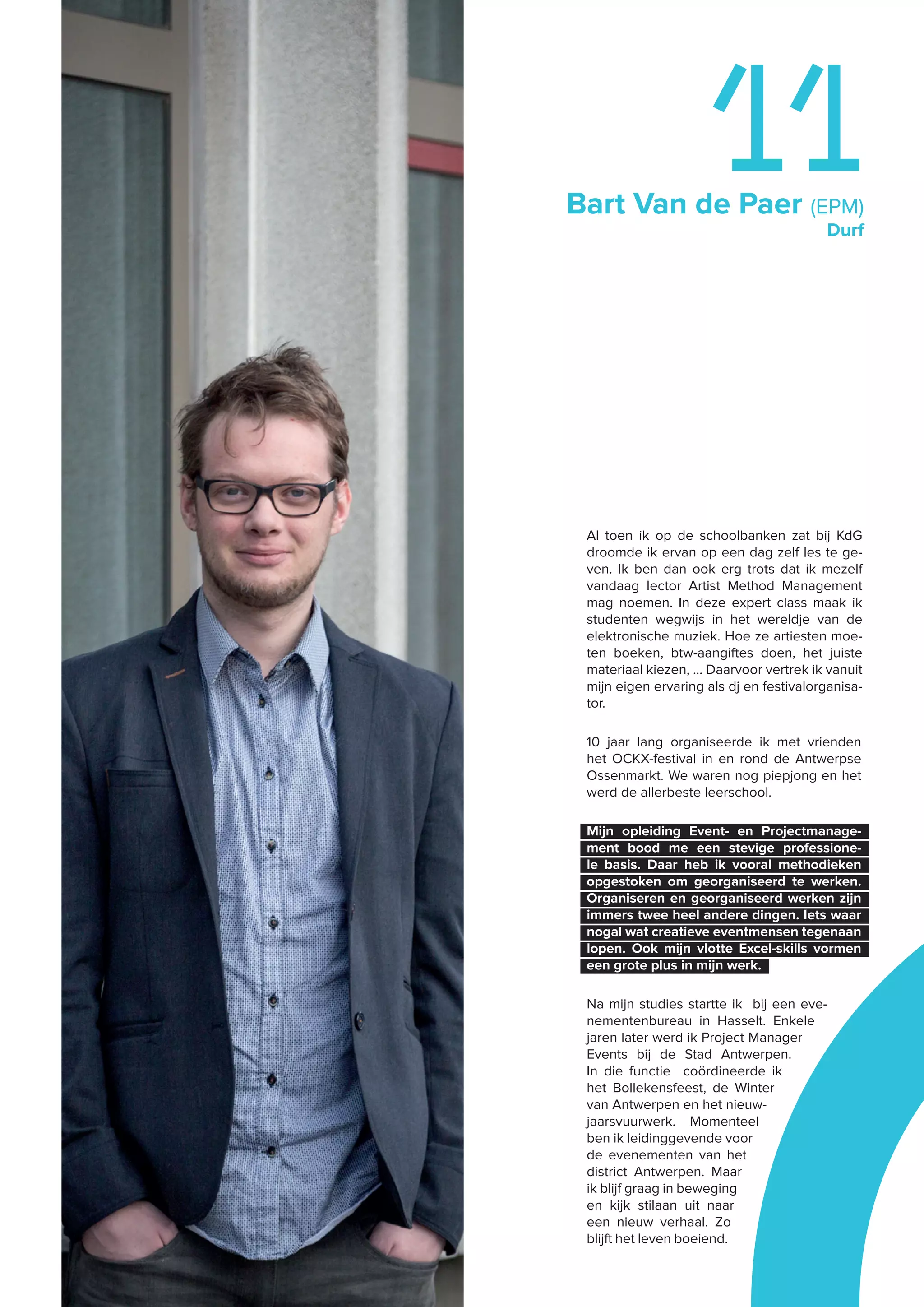 Bart Van de Paer (EPM)
Durf
11
Al toen ik op de schoolbanken zat bij KdG
droomde ik ervan op een dag zelf les te ge-
ven. Ik ben dan ook erg trots dat ik mezelf
vandaag lector Artist Method Management
mag noemen. In deze expert class maak ik
studenten wegwijs in het wereldje van de
elektronische muziek. Hoe ze artiesten moe-
ten boeken, btw-aangiftes doen, het juiste
materiaal kiezen, … Daarvoor vertrek ik vanuit
mijn eigen ervaring als dj en festivalorganisa-
tor.
10 jaar lang organiseerde ik met vrienden
het OCKX-festival in en rond de Antwerpse
Ossenmarkt. We waren nog piepjong en het
werd de allerbeste leerschool.
Mijn opleiding Event- en Projectmanage-
ment bood me een stevige professione-
le basis. Daar heb ik vooral methodieken
opgestoken om georganiseerd te werken.
Organiseren en georganiseerd werken zijn
immers twee heel andere dingen. Iets waar
nogal wat creatieve eventmensen tegenaan
lopen. Ook mijn vlotte Excel-skills vormen
een grote plus in mijn werk.
Na mijn studies startte ik bij een eve-
nementenbureau in Hasselt. Enkele
jaren later werd ik Project Manager
Events bij de Stad Antwerpen.
In die functie coördineerde ik
het Bollekensfeest, de Winter
van Antwerpen en het nieuw-
jaarsvuurwerk. Momenteel
ben ik leidinggevende voor
de evenementen van het
district Antwerpen. Maar
ik blijf graag in beweging
en kijk stilaan uit naar
een nieuw verhaal. Zo
blijft het leven boeiend.
 