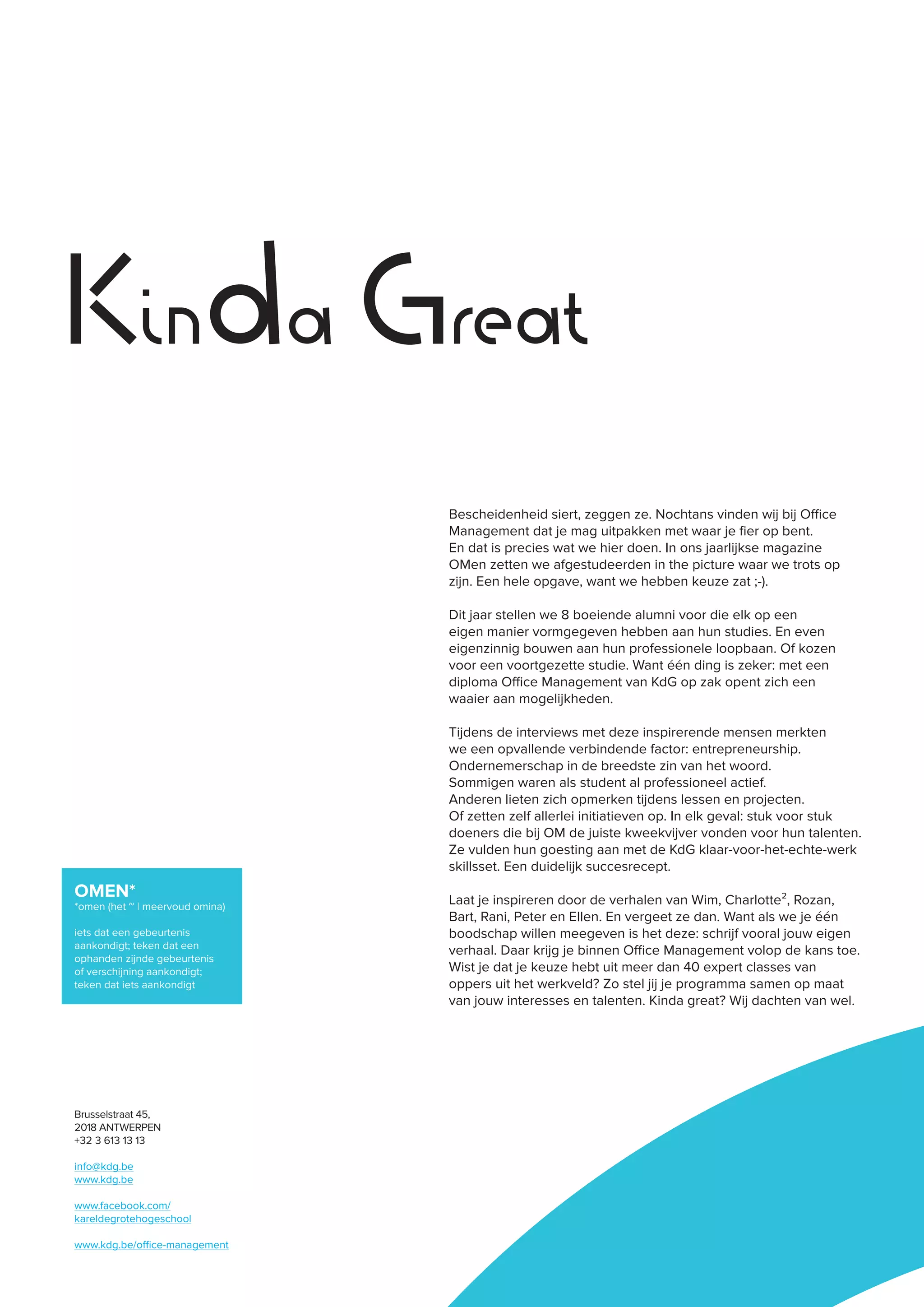 Kinda Great
OMEN*
*omen (het ~ | meervoud omina)
iets dat een gebeurtenis
aankondigt; teken dat een
ophanden zijnde gebeurtenis
of verschijning aankondigt;
teken dat iets aankondigt
Brusselstraat 45,
2018 ANTWERPEN
+32 3 613 13 13
info@kdg.be
www.kdg.be
www.facebook.com/
kareldegrotehogeschool
www.kdg.be/office-management
Bescheidenheid siert, zeggen ze. Nochtans vinden wij bij Office
Management dat je mag uitpakken met waar je fier op bent.
En dat is precies wat we hier doen. In ons jaarlijkse magazine
OMen zetten we afgestudeerden in the picture waar we trots op
zijn. Een hele opgave, want we hebben keuze zat ;-).
Dit jaar stellen we 8 boeiende alumni voor die elk op een
eigen manier vormgegeven hebben aan hun studies. En even
eigenzinnig bouwen aan hun professionele loopbaan. Of kozen
voor een voortgezette studie. Want één ding is zeker: met een
diploma Office Management van KdG op zak opent zich een
waaier aan mogelijkheden.
Tijdens de interviews met deze inspirerende mensen merkten
we een opvallende verbindende factor: entrepreneurship.
Ondernemerschap in de breedste zin van het woord.
Sommigen waren als student al professioneel actief.
Anderen lieten zich opmerken tijdens lessen en projecten.
Of zetten zelf allerlei initiatieven op. In elk geval: stuk voor stuk
doeners die bij OM de juiste kweekvijver vonden voor hun talenten.
Ze vulden hun goesting aan met de KdG klaar-voor-het-echte-werk
skillsset. Een duidelijk succesrecept.
Laat je inspireren door de verhalen van Wim, Charlotte², Rozan,
Bart, Rani, Peter en Ellen. En vergeet ze dan. Want als we je één
boodschap willen meegeven is het deze: schrijf vooral jouw eigen
verhaal. Daar krijg je binnen Office Management volop de kans toe.
Wist je dat je keuze hebt uit meer dan 40 expert classes van
oppers uit het werkveld? Zo stel jij je programma samen op maat
van jouw interesses en talenten. Kinda great? Wij dachten van wel.
 