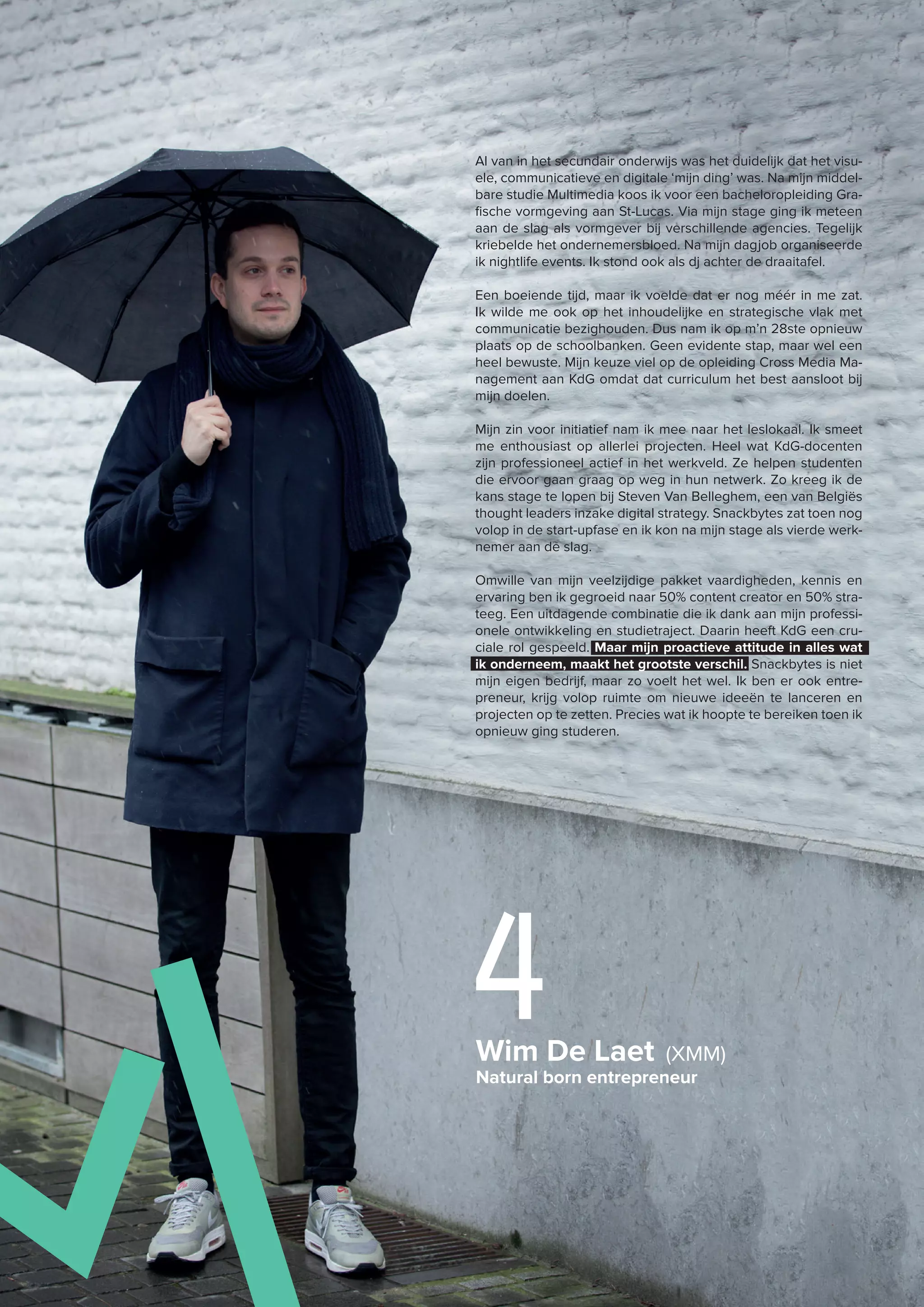 Wim De Laet (XMM)
Natural born entrepreneur
4
Al van in het secundair onderwijs was het duidelijk dat het visu-
ele, communicatieve en digitale ‘mijn ding’ was. Na mijn middel-
bare studie Multimedia koos ik voor een bacheloropleiding Gra-
fische vormgeving aan St-Lucas. Via mijn stage ging ik meteen
aan de slag als vormgever bij verschillende agencies. Tegelijk
kriebelde het ondernemersbloed. Na mijn dagjob organiseerde
ik nightlife events. Ik stond ook als dj achter de draaitafel.
Een boeiende tijd, maar ik voelde dat er nog méér in me zat.
Ik wilde me ook op het inhoudelijke en strategische vlak met
communicatie bezighouden. Dus nam ik op m’n 28ste opnieuw
plaats op de schoolbanken. Geen evidente stap, maar wel een
heel bewuste. Mijn keuze viel op de opleiding Cross Media Ma-
nagement aan KdG omdat dat curriculum het best aansloot bij
mijn doelen.
Mijn zin voor initiatief nam ik mee naar het leslokaal. Ik smeet
me enthousiast op allerlei projecten. Heel wat KdG-docenten
zijn professioneel actief in het werkveld. Ze helpen studenten
die ervoor gaan graag op weg in hun netwerk. Zo kreeg ik de
kans stage te lopen bij Steven Van Belleghem, een van Belgiës
thought leaders inzake digital strategy. Snackbytes zat toen nog
volop in de start-upfase en ik kon na mijn stage als vierde werk-
nemer aan de slag.
Omwille van mijn veelzijdige pakket vaardigheden, kennis en
ervaring ben ik gegroeid naar 50% content creator en 50% stra-
teeg. Een uitdagende combinatie die ik dank aan mijn professi-
onele ontwikkeling en studietraject. Daarin heeft KdG een cru-
ciale rol gespeeld. Maar mijn proactieve attitude in alles wat
ik onderneem, maakt het grootste verschil. Snackbytes is niet
mijn eigen bedrijf, maar zo voelt het wel. Ik ben er ook entre-
preneur, krijg volop ruimte om nieuwe ideeën te lanceren en
projecten op te zetten. Precies wat ik hoopte te bereiken toen ik
opnieuw ging studeren.
 