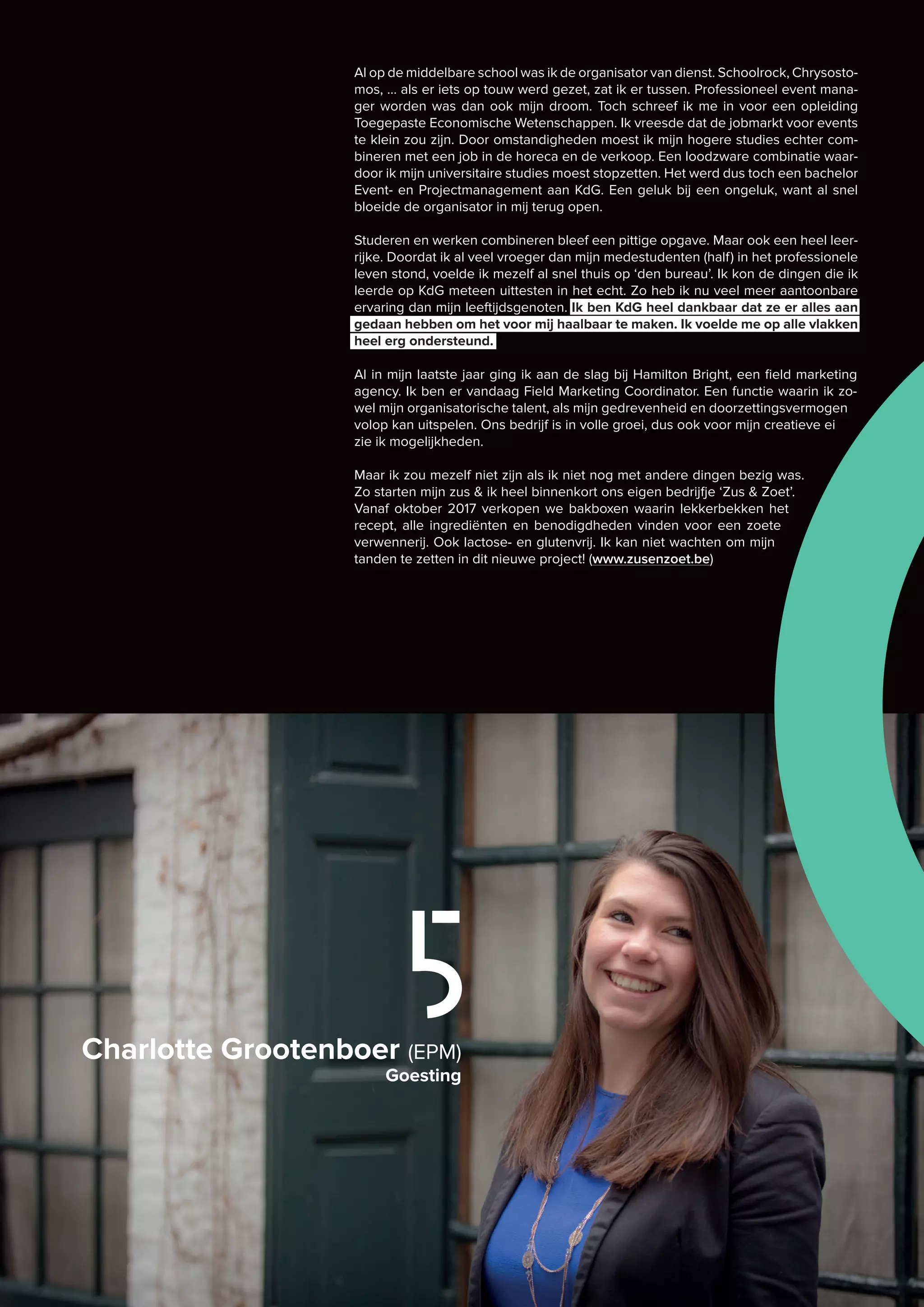 Charlotte Grootenboer (EPM)
Goesting
5
Al op de middelbare school was ik de organisator van dienst. Schoolrock, Chrysosto-
mos, … als er iets op touw werd gezet, zat ik er tussen. Professioneel event mana-
ger worden was dan ook mijn droom. Toch schreef ik me in voor een opleiding
Toegepaste Economische Wetenschappen. Ik vreesde dat de jobmarkt voor events
te klein zou zijn. Door omstandigheden moest ik mijn hogere studies echter com-
bineren met een job in de horeca en de verkoop. Een loodzware combinatie waar-
door ik mijn universitaire studies moest stopzetten. Het werd dus toch een bachelor
Event- en Projectmanagement aan KdG. Een geluk bij een ongeluk, want al snel
bloeide de organisator in mij terug open.
Studeren en werken combineren bleef een pittige opgave. Maar ook een heel leer-
rijke. Doordat ik al veel vroeger dan mijn medestudenten (half) in het professionele
leven stond, voelde ik mezelf al snel thuis op ‘den bureau’. Ik kon de dingen die ik
leerde op KdG meteen uittesten in het echt. Zo heb ik nu veel meer aantoonbare
ervaring dan mijn leeftijdsgenoten. Ik ben KdG heel dankbaar dat ze er alles aan
gedaan hebben om het voor mij haalbaar te maken. Ik voelde me op alle vlakken
heel erg ondersteund.
Al in mijn laatste jaar ging ik aan de slag bij Hamilton Bright, een field marketing
agency. Ik ben er vandaag Field Marketing Coordinator. Een functie waarin ik zo-
wel mijn organisatorische talent, als mijn gedrevenheid en doorzettingsvermogen
volop kan uitspelen. Ons bedrijf is in volle groei, dus ook voor mijn creatieve ei
zie ik mogelijkheden.
Maar ik zou mezelf niet zijn als ik niet nog met andere dingen bezig was.
Zo starten mijn zus & ik heel binnenkort ons eigen bedrijfje ‘Zus & Zoet’.
Vanaf oktober 2017 verkopen we bakboxen waarin lekkerbekken het
recept, alle ingrediënten en benodigdheden vinden voor een zoete
verwennerij. Ook lactose- en glutenvrij. Ik kan niet wachten om mijn
tanden te zetten in dit nieuwe project! (www.zusenzoet.be)
 
