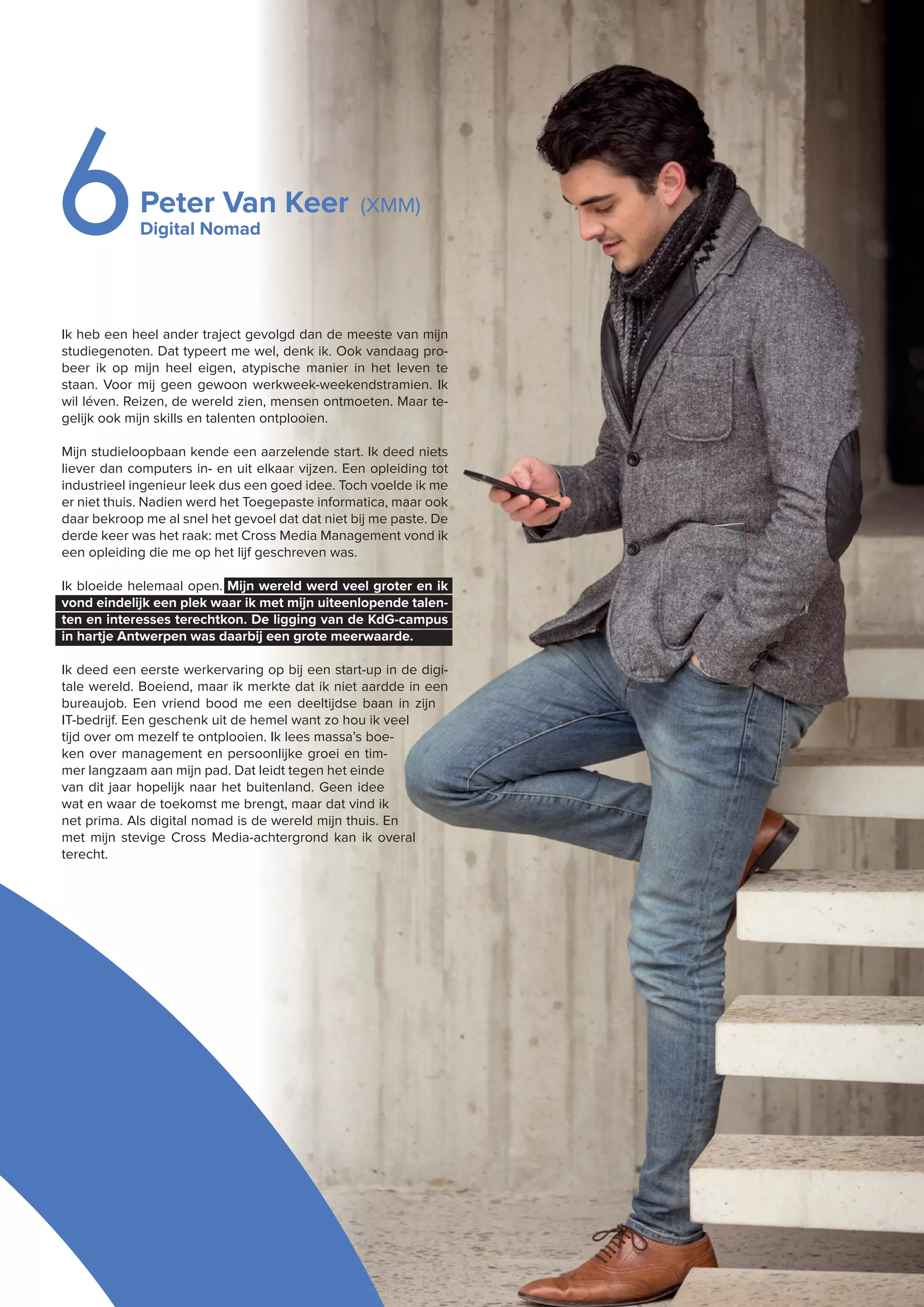 Peter Van Keer (XMM)
Digital Nomad6
Ik heb een heel ander traject gevolgd dan de meeste van mijn
studiegenoten. Dat typeert me wel, denk ik. Ook vandaag pro-
beer ik op mijn heel eigen, atypische manier in het leven te
staan. Voor mij geen gewoon werkweek-weekendstramien. Ik
wil léven. Reizen, de wereld zien, mensen ontmoeten. Maar te-
gelijk ook mijn skills en talenten ontplooien.
Mijn studieloopbaan kende een aarzelende start. Ik deed niets
liever dan computers in- en uit elkaar vijzen. Een opleiding tot
industrieel ingenieur leek dus een goed idee. Toch voelde ik me
er niet thuis. Nadien werd het Toegepaste informatica, maar ook
daar bekroop me al snel het gevoel dat dat niet bij me paste. De
derde keer was het raak: met Cross Media Management vond ik
een opleiding die me op het lijf geschreven was.
Ik bloeide helemaal open. Mijn wereld werd veel groter en ik
vond eindelijk een plek waar ik met mijn uiteenlopende talen-
ten en interesses terechtkon. De ligging van de KdG-campus
in hartje Antwerpen was daarbij een grote meerwaarde.
Ik deed een eerste werkervaring op bij een start-up in de digi-
tale wereld. Boeiend, maar ik merkte dat ik niet aardde in een
bureaujob. Een vriend bood me een deeltijdse baan in zijn
IT-bedrijf. Een geschenk uit de hemel want zo hou ik veel
tijd over om mezelf te ontplooien. Ik lees massa’s boe-
ken over management en persoonlijke groei en tim-
mer langzaam aan mijn pad. Dat leidt tegen het einde
van dit jaar hopelijk naar het buitenland. Geen idee
wat en waar de toekomst me brengt, maar dat vind ik
net prima. Als digital nomad is de wereld mijn thuis. En
met mijn stevige Cross Media-achtergrond kan ik overal
terecht.
 