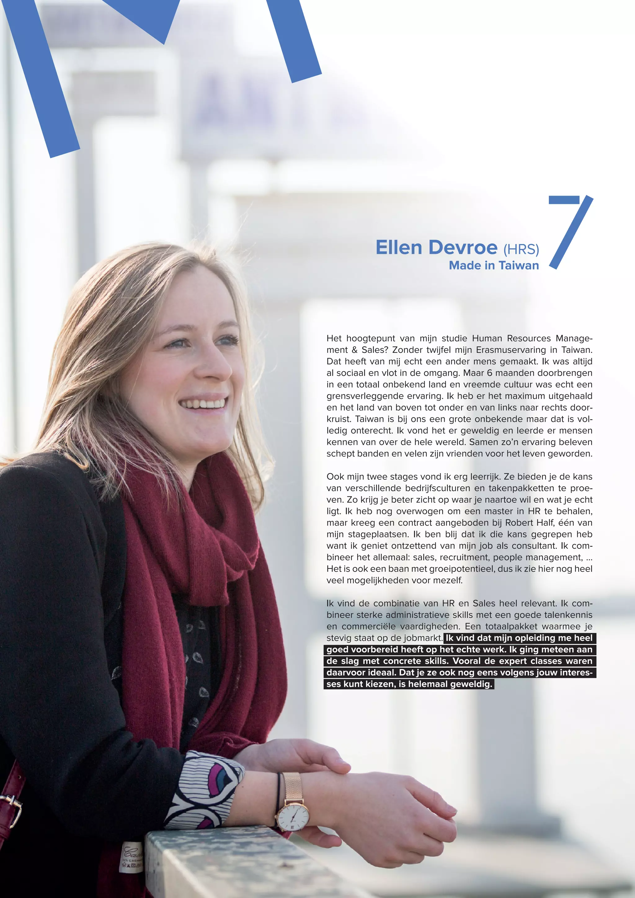 MEllen Devroe (HRS)
Made in Taiwan 7
Het hoogtepunt van mijn studie Human Resources Manage-
ment & Sales? Zonder twijfel mijn Erasmuservaring in Taiwan.
Dat heeft van mij echt een ander mens gemaakt. Ik was altijd
al sociaal en vlot in de omgang. Maar 6 maanden doorbrengen
in een totaal onbekend land en vreemde cultuur was echt een
grensverleggende ervaring. Ik heb er het maximum uitgehaald
en het land van boven tot onder en van links naar rechts door-
kruist. Taiwan is bij ons een grote onbekende maar dat is vol-
ledig onterecht. Ik vond het er geweldig en leerde er mensen
kennen van over de hele wereld. Samen zo’n ervaring beleven
schept banden en velen zijn vrienden voor het leven geworden.
Ook mijn twee stages vond ik erg leerrijk. Ze bieden je de kans
van verschillende bedrijfsculturen en takenpakketten te proe-
ven. Zo krijg je beter zicht op waar je naartoe wil en wat je echt
ligt. Ik heb nog overwogen om een master in HR te behalen,
maar kreeg een contract aangeboden bij Robert Half, één van
mijn stageplaatsen. Ik ben blij dat ik die kans gegrepen heb
want ik geniet ontzettend van mijn job als consultant. Ik com-
bineer het allemaal: sales, recruitment, people management, …
Het is ook een baan met groeipotentieel, dus ik zie hier nog heel
veel mogelijkheden voor mezelf.
Ik vind de combinatie van HR en Sales heel relevant. Ik com-
bineer sterke administratieve skills met een goede talenkennis
en commerciële vaardigheden. Een totaalpakket waarmee je
stevig staat op de jobmarkt. Ik vind dat mijn opleiding me heel
goed voorbereid heeft op het echte werk. Ik ging meteen aan
de slag met concrete skills. Vooral de expert classes waren
daarvoor ideaal. Dat je ze ook nog eens volgens jouw interes-
ses kunt kiezen, is helemaal geweldig.
 