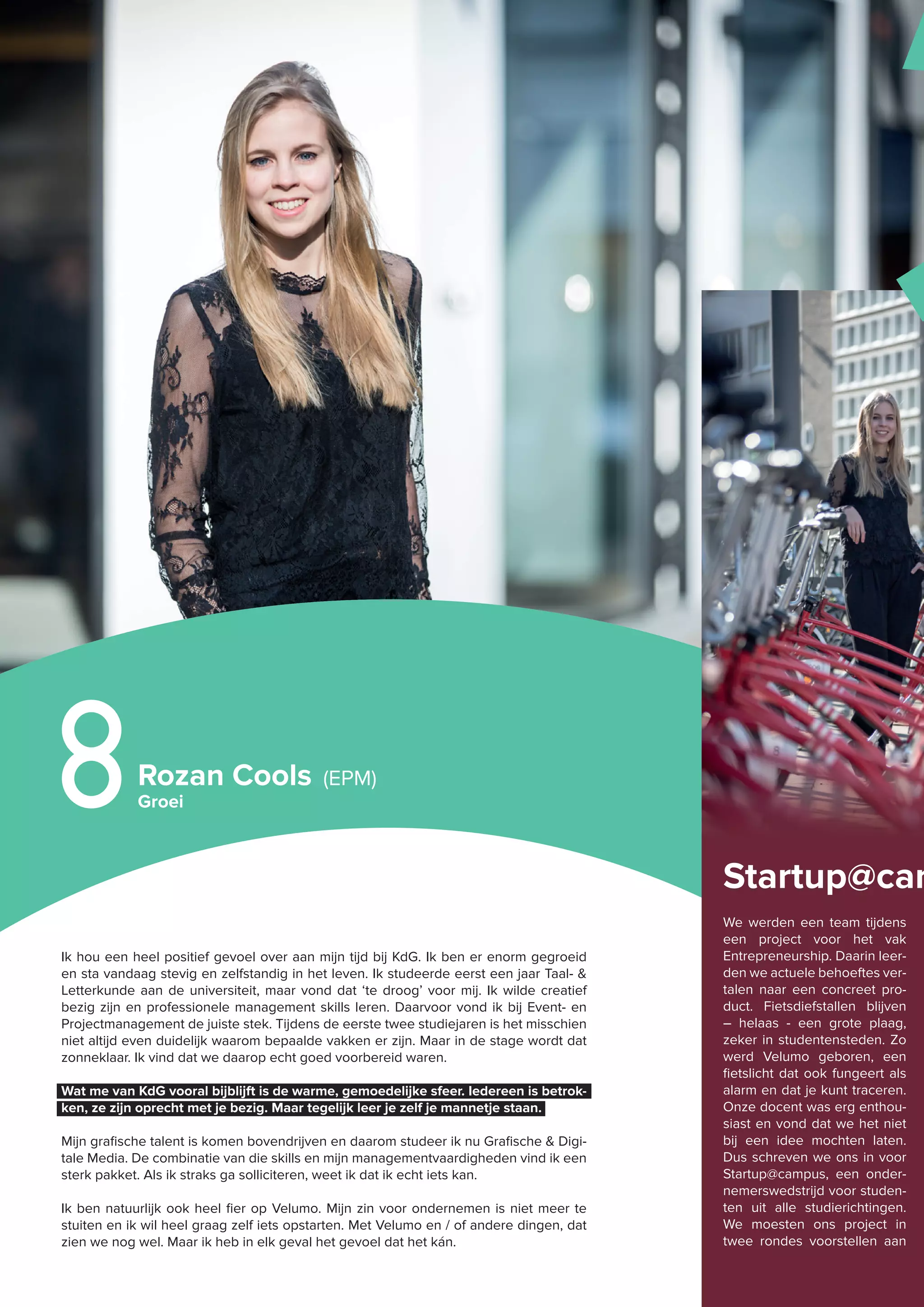 Ik hou een heel positief gevoel over aan mijn tijd bij KdG. Ik ben er enorm gegroeid
en sta vandaag stevig en zelfstandig in het leven. Ik studeerde eerst een jaar Taal- &
Letterkunde aan de universiteit, maar vond dat ‘te droog’ voor mij. Ik wilde creatief
bezig zijn en professionele management skills leren. Daarvoor vond ik bij Event- en
Projectmanagement de juiste stek. Tijdens de eerste twee studiejaren is het misschien
niet altijd even duidelijk waarom bepaalde vakken er zijn. Maar in de stage wordt dat
zonneklaar. Ik vind dat we daarop echt goed voorbereid waren.
Wat me van KdG vooral bijblijft is de warme, gemoedelijke sfeer. Iedereen is betrok-
ken, ze zijn oprecht met je bezig. Maar tegelijk leer je zelf je mannetje staan.
Mijn grafische talent is komen bovendrijven en daarom studeer ik nu Grafische & Digi-
tale Media. De combinatie van die skills en mijn managementvaardigheden vind ik een
sterk pakket. Als ik straks ga solliciteren, weet ik dat ik echt iets kan.
Ik ben natuurlijk ook heel fier op Velumo. Mijn zin voor ondernemen is niet meer te
stuiten en ik wil heel graag zelf iets opstarten. Met Velumo en / of andere dingen, dat
zien we nog wel. Maar ik heb in elk geval het gevoel dat het kán.
Rozan Cools (EPM)
Groei8
Startup@cam
We werden een team tijdens
een project voor het vak
Entrepreneurship. Daarin leer-
den we actuele behoeftes ver-
talen naar een concreet pro-
duct. Fietsdiefstallen blijven
– helaas - een grote plaag,
zeker in studentensteden. Zo
werd Velumo geboren, een
fietslicht dat ook fungeert als
alarm en dat je kunt traceren.
Onze docent was erg enthou-
siast en vond dat we het niet
bij een idee mochten laten.
Dus schreven we ons in voor
Startup@campus, een onder-
nemerswedstrijd voor studen-
ten uit alle studierichtingen.
We moesten ons project in
twee rondes voorstellen aan
M
 