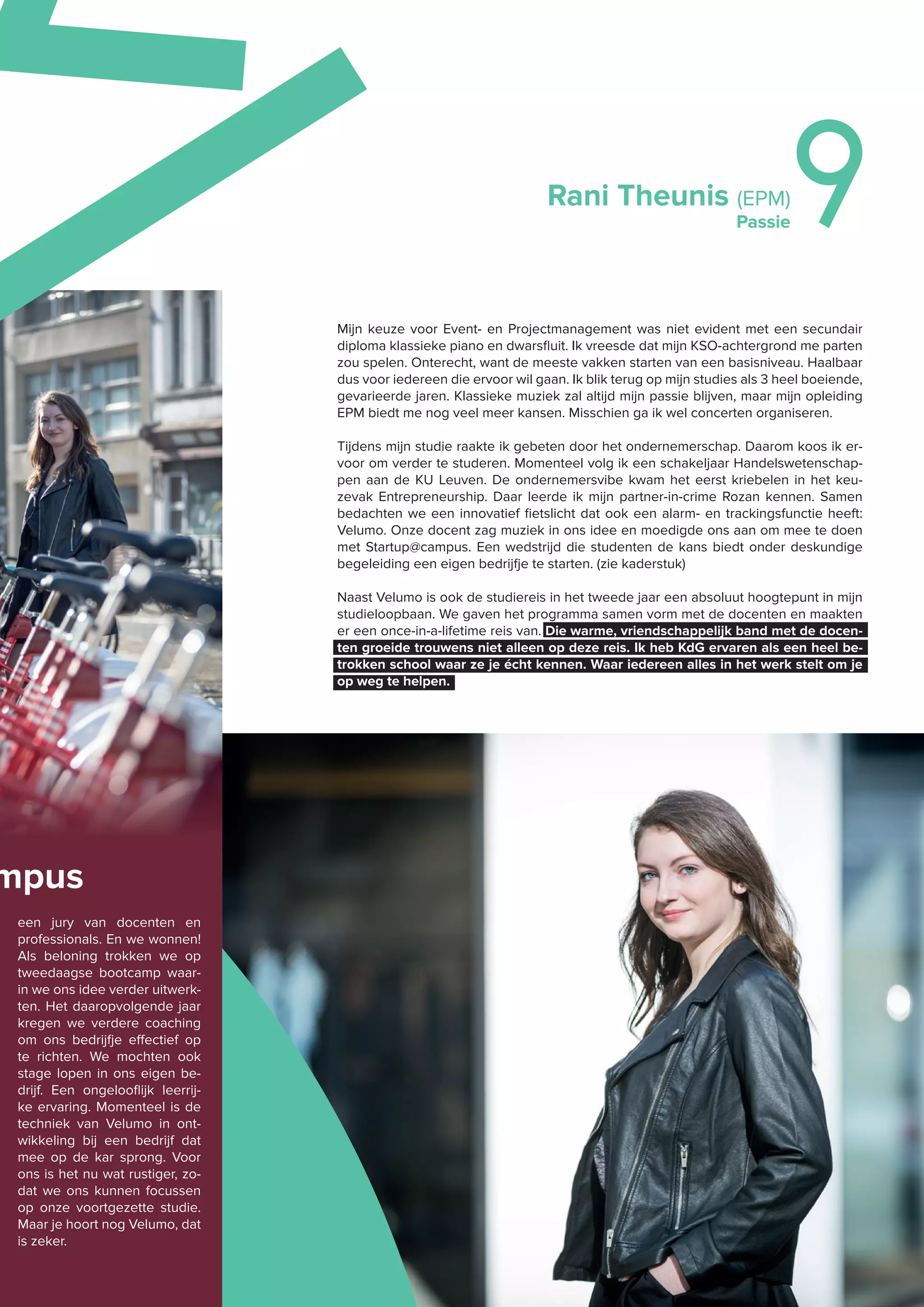 Rani Theunis (EPM)
Passie9
Mijn keuze voor Event- en Projectmanagement was niet evident met een secundair
diploma klassieke piano en dwarsﬂuit. Ik vreesde dat mijn KSO-achtergrond me parten
zou spelen. Onterecht, want de meeste vakken starten van een basisniveau. Haalbaar
dus voor iedereen die ervoor wil gaan. Ik blik terug op mijn studies als 3 heel boeiende,
gevarieerde jaren. Klassieke muziek zal altijd mijn passie blijven, maar mijn opleiding
EPM biedt me nog veel meer kansen. Misschien ga ik wel concerten organiseren.
Tijdens mijn studie raakte ik gebeten door het ondernemerschap. Daarom koos ik er-
voor om verder te studeren. Momenteel volg ik een schakeljaar Handelswetenschap-
pen aan de KU Leuven. De ondernemersvibe kwam het eerst kriebelen in het keu-
zevak Entrepreneurship. Daar leerde ik mijn partner-in-crime Rozan kennen. Samen
bedachten we een innovatief fietslicht dat ook een alarm- en trackingsfunctie heeft:
Velumo. Onze docent zag muziek in ons idee en moedigde ons aan om mee te doen
met Startup@campus. Een wedstrijd die studenten de kans biedt onder deskundige
begeleiding een eigen bedrijfje te starten. (zie kaderstuk)
Naast Velumo is ook de studiereis in het tweede jaar een absoluut hoogtepunt in mijn
studieloopbaan. We gaven het programma samen vorm met de docenten en maakten
er een once-in-a-lifetime reis van. Die warme, vriendschappelijk band met de docen-
ten groeide trouwens niet alleen op deze reis. Ik heb KdG ervaren als een heel be-
trokken school waar ze je écht kennen. Waar iedereen alles in het werk stelt om je
op weg te helpen.
mpus
een jury van docenten en
professionals. En we wonnen!
Als beloning trokken we op
tweedaagse bootcamp waar-
in we ons idee verder uitwerk-
ten. Het daaropvolgende jaar
kregen we verdere coaching
om ons bedrijfje eﬀectief op
te richten. We mochten ook
stage lopen in ons eigen be-
drijf. Een ongelooﬂijk leerrij-
ke ervaring. Momenteel is de
techniek van Velumo in ont-
wikkeling bij een bedrijf dat
mee op de kar sprong. Voor
ons is het nu wat rustiger, zo-
dat we ons kunnen focussen
op onze voortgezette studie.
Maar je hoort nog Velumo, dat
is zeker.
M
 