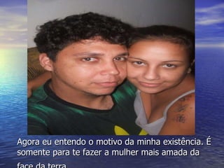 Agora eu entendo o motivo da minha existência. É somente para te fazer a mulher mais amada da face da terra   