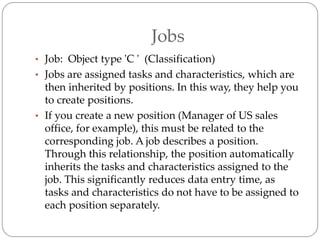 Jobs
• Job: Object type 'C ' (Classification)
• Jobs are assigned tasks and characteristics, which are
then inherited by positions. In this way, they help you
to create positions.
• If you create a new position (Manager of US sales
office, for example), this must be related to the
corresponding job. A job describes a position.
Through this relationship, the position automatically
inherits the tasks and characteristics assigned to the
job. This significantly reduces data entry time, as
tasks and characteristics do not have to be assigned to
each position separately.
 