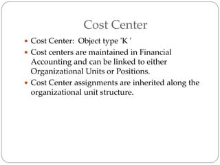 Cost Center
 Cost Center: Object type 'K '
 Cost centers are maintained in Financial
Accounting and can be linked to either
Organizational Units or Positions.
 Cost Center assignments are inherited along the
organizational unit structure.
 