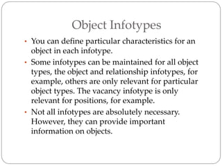Object Infotypes
• You can define particular characteristics for an
object in each infotype.
• Some infotypes can be maintained for all object
types, the object and relationship infotypes, for
example, others are only relevant for particular
object types. The vacancy infotype is only
relevant for positions, for example.
• Not all infotypes are absolutely necessary.
However, they can provide important
information on objects.
 