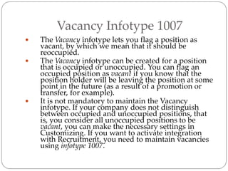 Vacancy Infotype 1007
 The Vacancy infotype lets you flag a position as
vacant, by which we mean that it should be
reoccupied.
 The Vacancy infotype can be created for a position
that is occupied or unoccupied. You can flag an
occupied position as vacant if you know that the
position holder will be leaving the position at some
point in the future (as a result of a promotion or
transfer, for example).
 It is not mandatory to maintain the Vacancy
infotype. If your company does not distinguish
between occupied and unoccupied positions, that
is, you consider all unoccupied positions to be
vacant, you can make the necessary settings in
Customizing. If you want to activate integration
with Recruitment, you need to maintain vacancies
using infotype 1007.
 