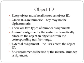 Object ID
• Every object must be allocated an object ID.
• Object IDs are numeric. They may not be
alphanumeric.
• There are two types of number assignment:
• Internal assignment - the system automatically
allocates the object an object ID from the
corresponding number range.
• External assignment - the user enters the object
ID.
• SAP recommends the use of the internal number
assignment.
 