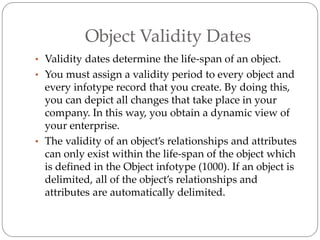 Object Validity Dates
• Validity dates determine the life-span of an object.
• You must assign a validity period to every object and
every infotype record that you create. By doing this,
you can depict all changes that take place in your
company. In this way, you obtain a dynamic view of
your enterprise.
• The validity of an object’s relationships and attributes
can only exist within the life-span of the object which
is defined in the Object infotype (1000). If an object is
delimited, all of the object’s relationships and
attributes are automatically delimited.
 