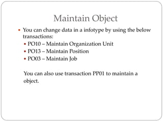 Maintain Object
 You can change data in a infotype by using the below
transactions:
 PO10 – Maintain Organization Unit
 PO13 – Maintain Position
 PO03 – Maintain Job
You can also use transaction PP01 to maintain a
object.
 