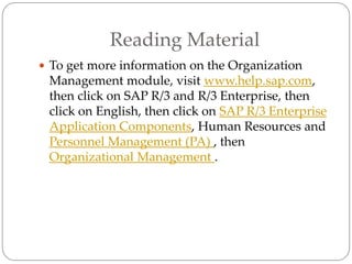Reading Material
 To get more information on the Organization
Management module, visit www.help.sap.com,
then click on SAP R/3 and R/3 Enterprise, then
click on English, then click on SAP R/3 Enterprise
Application Components, Human Resources and
Personnel Management (PA) , then
Organizational Management .
 