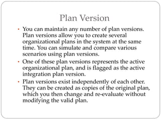 Plan Version
• You can maintain any number of plan versions.
Plan versions allow you to create several
organizational plans in the system at the same
time. You can simulate and compare various
scenarios using plan versions.
• One of these plan versions represents the active
organizational plan, and is flagged as the active
integration plan version.
• Plan versions exist independently of each other.
They can be created as copies of the original plan,
which you then change and re-evaluate without
modifying the valid plan.
 