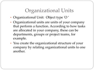 Organizational Units
• Organizational Unit: Object type 'O ’
• Organizational units are units of your company
that perform a function. According to how tasks
are allocated in your company, these can be
departments, groups or project teams, for
example.
• You create the organizational structure of your
company by relating organizational units to one
another.
 
