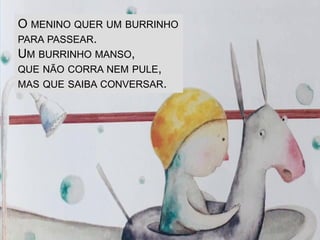 O MENINO QUER UM BURRINHO
PARA PASSEAR.
UM BURRINHO MANSO,
QUE NÃO CORRA NEM PULE,
MAS QUE SAIBA CONVERSAR.
 